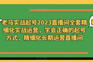 老马实战起号2023直播间全套精细化实战运营，学会正确的起号方式，精细化长期运营直播间