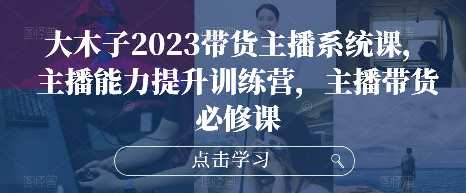 大木子2023带货主播系统课，主播能力提升训练营，主播带货必修课