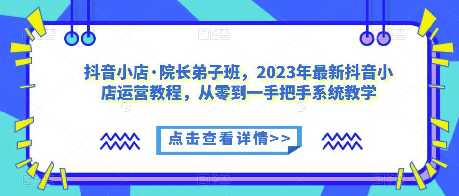 抖音小店·院长弟子班，2023年最新抖音小店运营教程，从零到一手把手系统教学